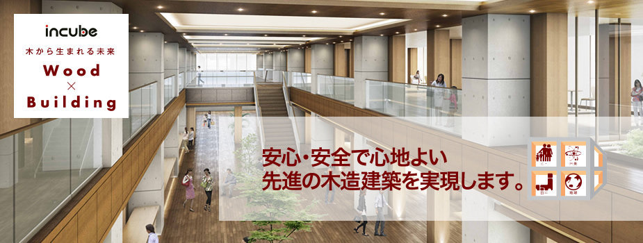 INCUBE 木から生まれる未来 Wood × Building 安心・安全で心地よい先進の木造建築を実現します。